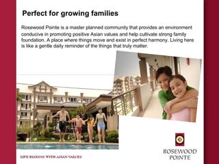 Perfect for growing families
Rosewood Pointe is a master planned community that provides an environment
conducive in promoting positive Asian values and help cultivate strong family
foundation. A place where things move and exist in perfect harmony. Living here
is like a gentle daily reminder of the things that truly matter.
 