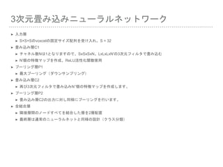 3次元畳み込みニューラルネットワーク
➤ 入力層
➤ S×S×Sのvoxcelの固定サイズ配列を受け入れ。S = 32
➤ 畳み込み層C1
➤ チャネル数Nは1となりますので、SxSxSxN。LxLxLxN'の3次元フィルタで畳み込む
➤ N'個の特徴マップを作成、ReLU活性化関数使用
➤ プーリング層P1
➤ 最大プーリング（ダウンサンプリング）
➤ 畳み込み層C2
➤ 再び3次元フィルタで畳み込みN’'個の特徴マップを作成します。
➤ プーリング層P2
➤ 畳み込み層C2の出力に対し同様にプーリングを行います。
➤ 全結合層
➤ 隣接層間のノードすべてを結合した層を2層配置
➤ 最終層は通常のニューラルネットと同様の設計（クラス分類）
 