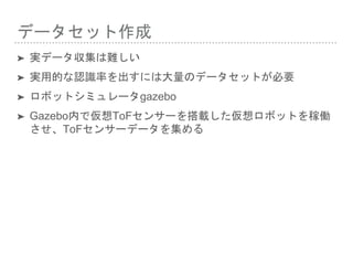 データセット作成
➤ 実データ収集は難しい
➤ 実用的な認識率を出すには大量のデータセットが必要
➤ ロボットシミュレータgazebo
➤ Gazebo内で仮想ToFセンサーを搭載した仮想ロボットを稼働
させ、ToFセンサーデータを集める
 