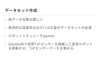 データセット作成
• 実データ収集は難しい
• 実用的な認識率を出すには大量のデータセットが必要
• ロボットシミュレータgazebo
• Gazebo内で仮想ToFセンサーを搭載した仮想ロボット
を稼働させ、ToFセンサーデータを集める
 