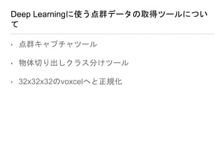 Deep Learningに使う点群データの取得ツールについ
て
• 点群キャプチャツール
• 物体切り出しクラス分けツール
• 32x32x32のvoxcelへと正規化
 