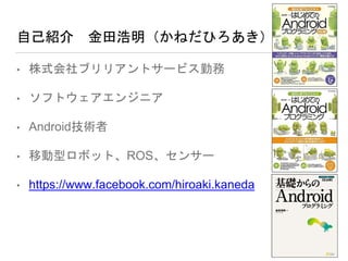 自己紹介 金田浩明（かねだひろあき）
• 株式会社ブリリアントサービス勤務
• ソフトウェアエンジニア
• Android技術者
• 移動型ロボット、ROS、センサー
• https://www.facebook.com/hiroaki.kaneda
 