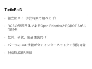TurtleBot3
• 組立簡単！（約2時間で組み上げ）
• ROSの管理団体であるOpen RoboticsとROBOTISが共
同開発
• 教育、研究、製品開発向け
• パーツのCAD情報が全てインターネット上で閲覧可能
• 360度LiDER搭載
 