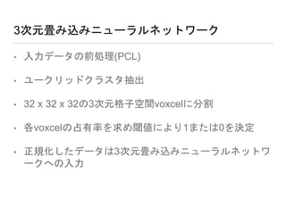 3次元畳み込みニューラルネットワーク
• 入力データの前処理(PCL)
• ユークリッドクラスタ抽出
• 32 x 32 x 32の3次元格子空間voxcelに分割
• 各voxcelの占有率を求め閾値により1または0を決定
• 正規化したデータは3次元畳み込みニューラルネットワ
ークへの入力
 