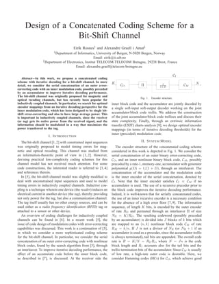 Design of a Concatenated Coding Scheme for a
                   Bit-Shift Channel
                                         Eirik Rosnes† and Alexandre Graell i Amat‡
                          † Departmentof Informatics, University of Bergen, N-5020 Bergen, Norway
                                                      Email: eirik@ii.uib.no
                  ‡ Department of Electronics, Institut TELECOM-TELECOM Bretagne, 29238 Brest, France

                                        Email: alexandre.graell@telecom-bretagne.eu

                                                                                                                        CI
   Abstract—In this work, we propose a concatenated coding
scheme with iterative decoding for a bit-shift channel. In more      K                                                            N
                                                                           CO             Π                1                 CM
detail, we consider the serial concatenation of an outer error-                                           1+D
correcting code with an inner modulation code, possibly preceded
by an accumulator to improve iterative decoding performance.
The bit-shift channel was originally proposed for magnetic and
                                                                                         Fig. 1.   Encoder structure.
optical recoding channels, but has recently been popular for
inductively coupled channels. In particular, we search for optimal   inner block code and the accumulator are jointly decoded by
encoder mappings from an iterative decoding perspective for the      a single soft-input soft-output decoder working on the joint
inner modulation code, which has been designed to be single bit-
shift error-correcting and also to have large average power. This    accumulator/block code trellis. We address the construction
is important in inductively coupled channels, since the receiver     of the joint accumulator/block code trellises and discuss their
(or tag) gets its entire power from the received signal, and the     state complexity. Finally, through an extrinsic information
information should be modulated in a way that maximizes the          transfer (EXIT) charts analysis [8], we design optimal encoder
power transferred to the tag.                                        mappings (in terms of iterative decoding thresholds) for the
                                                                     inner (precoded) modulation code.
                      I. I NTRODUCTION
   The bit-shift channel [1, 2] with constrained input sequences                          II. S YSTEM M ODEL
was originally proposed to model timing errors for mag-                 The encoder structure of the concatenated coding scheme
netic and optical recoding. This channel was studied from            considered in this work is depicted in Fig. 1. We consider the
an information-theoretic point of view in [1, 2]. However,           serial concatenation of an outer binary error-correcting code,
devising practical low-complexity coding schemes for this            CO , and an inner nonlinear binary block code, CM , possibly
channel model has not received much attention. For some              precoded by a rate-1, memory-one, accumulator with generator
code constructions, the interested reader is referred to [3, 4]      polynomial g(D) = 1/(1 + D), through an interleaver. The
and references therein.                                              concatenation of the accumulator and the modulation code
   In [5], the bit-shift channel model was slightly modiﬁed to       is the inner encoder of the serial concatenation, denoted by
deal with unconstrained input sequences and used to model            CI . Note that the inner encoder satisﬁes CI ≡ CM if no
timing errors in inductively coupled channels. Inductive cou-        accumulator is used. The use of a recursive precoder prior to
pling is a technique wherein one device (the reader) induces an      the block code improves the iterative decoding performance.
electrical current in another device (the tag), thereby providing    Indeed, it is well-known that for serially concatenated codes,
not only power for the tag, but also a communication channel.        the use of an inner recursive encoder is a necessary condition
The tag itself usually has no other energy sources, and can be       for the absence of a high error ﬂoor [7, 9]. The information
used either as a radio frequency identiﬁcation (RFID) tag or         sequence, of length K bits, is encoded by the outer encoder
attached to a sensor or other device.                                of rate RO and permuted through an interleaver Π of size
   An overview of coding challenges for inductively coupled          NΠ = K/RO . The resulting codeword (possibly precoded
channels can be found in [6]. In a recent work [5], the              by an accumulator) is divided into J blocks of k bits which
issue of code design of modulation codes with error-correcting       are mapped to an (n, k) nonlinear block code CM of rate
capabilities was discussed. This work is a continuation of [5],      RM = k/n. If J is not a divisor of NΠ (or NΠ + 1 if an
in which we consider a more sophisticated coding scheme              accumulator is used as a precoder, since the accumulator trellis
for the bit-shift channel. In particular, we consider the serial     is always terminated), tail bits are appended. The overall code
concatenation of an outer error-correcting code with nonlinear       rate is R = K/N = RO RI , where N = Jn is the code
block codes, found by the search algorithm from [5], through         block length and RI accounts also for the tail bits and the
an interleaver. To improve iterative decoding performance, the       trellis termination bits of the accumulator. Since CM is usually
effect of an accumulate code before the inner block code,            of low rate, a high-rate outer code is desirable. Here, we
as described in [7], is discussed. At the receiver side the          consider Hamming codes (HCs) for CO , which achieve good
 
