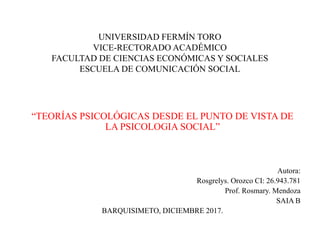 UNIVERSIDAD FERMÍN TORO
VICE-RECTORADO ACADÉMICO
FACULTAD DE CIENCIAS ECONÓMICAS Y SOCIALES
ESCUELA DE COMUNICACIÓN SOCIAL
“TEORÍAS PSICOLÓGICAS DESDE EL PUNTO DE VISTA DE
LA PSICOLOGIA SOCIAL”
Autora:
Rosgrelys. Orozco CI: 26.943.781
Prof. Rosmary. Mendoza
SAIA B
BARQUISIMETO, DICIEMBRE 2017.
 