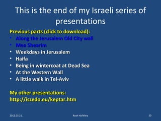 This is the end of my Israeli series of 
presentations 
Previous parts ((cclliicckk ttoo ddoowwnnllooaadd)):: 
• AAlloonngg tthhee JJeerruussaalleemm OOlldd CCiittyy wwaallll 
• MMeeaa SShheeaarriimm 
• WWeeeekkddaayyss iinn JJeerruussaalleemm 
• HHaaiiffaa 
• BBeeiinngg iinn wwiinntteerrccooaatt aatt DDeeaadd SSeeaa 
• AAtt tthhee WWeesstteerrnn WWaallll 
• AA lliittttllee wwaallkk iinn TTeell--AAvviivv 
MMyy ootthheerr pprreesseennttaattiioonnss:: 
hhttttpp::////iisszzeeddoo..eeuu//kkeeppttaarr..hhttmm 
2012.03.21. Rosh Ha'Nikra 20 
