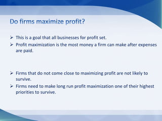  This is a goal that all businesses for profit set.
 Profit maximization is the most money a firm can make after expenses
are paid.
 Firms that do not come close to maximizing profit are not likely to
survive.
 Firms need to make long run profit maximization one of their highest
priorities to survive.
 