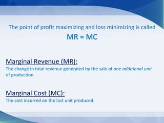The point of profit maximizing and loss minimizing is called
MR = MC
Marginal Revenue (MR):
The change in total revenue generated by the sale of one additional unit
of production.
Marginal Cost (MC):
The cost incurred on the last unit produced.
 