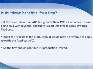 • If the price is less than ATC, but greater than AVC, all variable costs are
being paid with revenue, and there is a bit left over to apply towards
fixed cost.
• But if the firm stops the production, it would have no revenue to apply
towards the fixed cost (FC).
• So the firm should continue it’s production instead.
 
