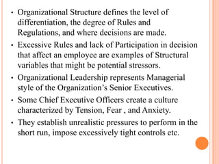 • Organizational Structure defines the level of
differentiation, the degree of Rules and
Regulations, and where decisions are made.
• Excessive Rules and lack of Participation in decision
that affect an employee are examples of Structural
variables that might be potential stressors.
• Organizational Leadership represents Managerial
style of the Organization’s Senior Executives.
• Some Chief Executive Officers create a culture
characterized by Tension, Fear , and Anxiety.
• They establish unrealistic pressures to perform in the
short run, impose excessively tight controls etc.
 