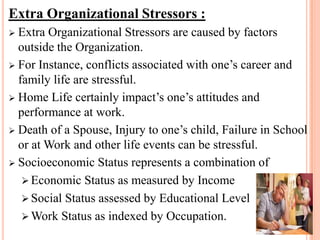 Extra Organizational Stressors :
 Extra Organizational Stressors are caused by factors
outside the Organization.
 For Instance, conflicts associated with one’s career and
family life are stressful.
 Home Life certainly impact’s one’s attitudes and
performance at work.
 Death of a Spouse, Injury to one’s child, Failure in School
or at Work and other life events can be stressful.
 Socioeconomic Status represents a combination of
 Economic Status as measured by Income
 Social Status assessed by Educational Level
 Work Status as indexed by Occupation.
 