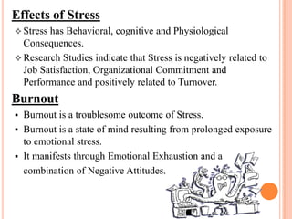 Effects of Stress
 Stress has Behavioral, cognitive and Physiological
Consequences.
 Research Studies indicate that Stress is negatively related to
Job Satisfaction, Organizational Commitment and
Performance and positively related to Turnover.
Burnout
 Burnout is a troublesome outcome of Stress.
 Burnout is a state of mind resulting from prolonged exposure
to emotional stress.
 It manifests through Emotional Exhaustion and a
combination of Negative Attitudes.
 