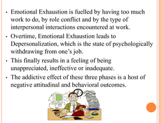 • Emotional Exhaustion is fuelled by having too much
work to do, by role conflict and by the type of
interpersonal interactions encountered at work.
• Overtime, Emotional Exhaustion leads to
Depersonalization, which is the state of psychologically
withdrawing from one’s job.
• This finally results in a feeling of being
unappreciated, ineffective or inadequate.
• The addictive effect of these three phases is a host of
negative attitudinal and behavioral outcomes.
 