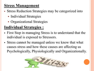 Stress Management
 Stress Reduction Strategies may be categorized into
 Individual Strategies
 Organizational Strategies
Individual Strategies :
 First Step in managing Stress is to understand that the
individual is exposed to Stressors.
 Stress cannot be managed unless we know that what
causes stress and how these causes are affecting us
Psychologically, Physiologically and Organizationally.
 