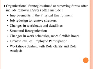  Organizational Strategies aimed at removing Stress often
include removing Stress often include :
• Improvements in the Physical Environment
• Job redesign to remove stressors
• Changes in workloads and deadlines
• Structural Reorganization
• Changes in work schedules, more flexible hours
• Greater level of Employee Participation.
• Workshops dealing with Role clarity and Role
Analysis.
 