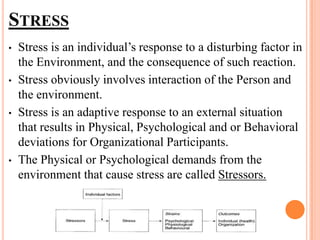 STRESS
• Stress is an individual’s response to a disturbing factor in
the Environment, and the consequence of such reaction.
• Stress obviously involves interaction of the Person and
the environment.
• Stress is an adaptive response to an external situation
that results in Physical, Psychological and or Behavioral
deviations for Organizational Participants.
• The Physical or Psychological demands from the
environment that cause stress are called Stressors.
 