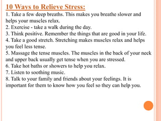 10 Ways to Relieve Stress:
1. Take a few deep breaths. This makes you breathe slower and
helps your muscles relax.
2. Exercise - take a walk during the day.
3. Think positive. Remember the things that are good in your life.
4. Take a good stretch. Stretching makes muscles relax and helps
you feel less tense.
5. Massage the tense muscles. The muscles in the back of your neck
and upper back usually get tense when you are stressed.
6. Take hot baths or showers to help you relax.
7. Listen to soothing music.
8. Talk to your family and friends about your feelings. It is
important for them to know how you feel so they can help you.
 