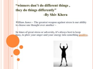 “winners don’t do different things ,
they do things differently”
-By Shiv Khera
William James ~ The greatest weapon against stress is our ability
to choose one thought over another ~
In times of great stress or adversity, it's always best to keep
busy, to plow your anger and your energy into something positive.
 