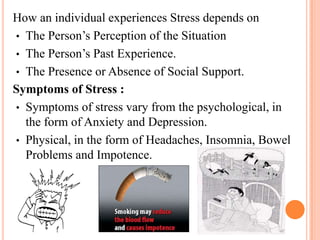 How an individual experiences Stress depends on
• The Person’s Perception of the Situation
• The Person’s Past Experience.
• The Presence or Absence of Social Support.
Symptoms of Stress :
• Symptoms of stress vary from the psychological, in
the form of Anxiety and Depression.
• Physical, in the form of Headaches, Insomnia, Bowel
Problems and Impotence.
 