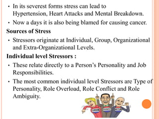 • In its severest forms stress can lead to
Hypertension, Heart Attacks and Mental Breakdown.
• Now a days it is also being blamed for causing cancer.
Sources of Stress
• Stressors originate at Individual, Group, Organizational
and Extra-Organizational Levels.
Individual level Stressors :
• These relate directly to a Person’s Personality and Job
Responsibilities.
• The most common individual level Stressors are Type of
Personality, Role Overload, Role Conflict and Role
Ambiguity.
 