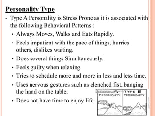 Personality Type
• Type A Personality is Stress Prone as it is associated with
the following Behavioral Patterns :
• Always Moves, Walks and Eats Rapidly.
• Feels impatient with the pace of things, hurries
others, dislikes waiting.
• Does several things Simultaneously.
• Feels guilty when relaxing.
• Tries to schedule more and more in less and less time.
• Uses nervous gestures such as clenched fist, banging
the hand on the table.
• Does not have time to enjoy life.
 