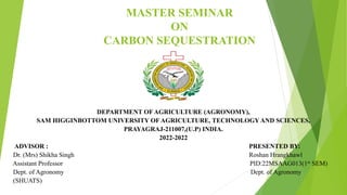 MASTER SEMINAR
ON
CARBON SEQUESTRATION
DEPARTMENT OF AGRICULTURE (AGRONOMY),
SAM HIGGINBOTTOM UNIVERSITY OF AGRICULTURE, TECHNOLOGY AND SCIENCES,
PRAYAGRAJ-211007,(U.P) INDIA.
2022-2022
ADVISOR : PRESENTED BY:
Dr. (Mrs) Shikha Singh Roshan Hrangkhawl
Assistant Professor PID:22MSAAG013(1st SEM)
Dept. of Agronomy Dept. of Agronomy
(SHUATS)
 