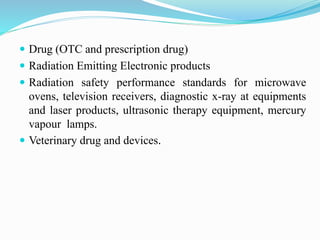  Drug (OTC and prescription drug)
 Radiation Emitting Electronic products
 Radiation safety performance standards for microwave
ovens, television receivers, diagnostic x-ray at equipments
and laser products, ultrasonic therapy equipment, mercury
vapour lamps.
 Veterinary drug and devices.
 