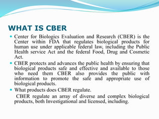 WHAT IS CBER
 Center for Biologics Evaluation and Research (CBER) is the
Center within FDA that regulates biological products for
human use under applicable federal law, including the Public
Health service Act and the federal Food, Drug and Cosmetic
Act.
 CBER protects and advances the public health by ensuring that
biological products safe and effective and available to those
who need them CBER also provides the public with
information to promote the safe and appropriate use of
biological products.
 What products does CBER regulate.
CBER regulate an array of diverse and complex biological
products, both Investigational and licensed, including.
 