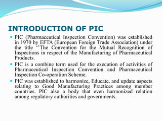 INTRODUCTION OF PIC
 PIC (Pharmaceutical Inspection Convention) was established
in 1970 by EFTA (European Foreign Trade Association) under
the title ‘’The Convention for the Mutual Recognition of
Inspections in respect of the Manufacturing of Pharmaceutical
Products.
 PIC is a combine term used for the execution of activities of
Pharmaceutical Inspection Convention and Pharmaceutical
Inspection Co-operation Scheme.
 PIC was established to harmonize, Educate, and update aspects
relating to Good Manufacturing Practices among member
countries. PIC also a body that even harmonized relation
among regulatory authorities and governments.
 