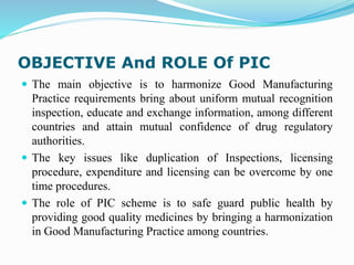 OBJECTIVE And ROLE Of PIC
 The main objective is to harmonize Good Manufacturing
Practice requirements bring about uniform mutual recognition
inspection, educate and exchange information, among different
countries and attain mutual confidence of drug regulatory
authorities.
 The key issues like duplication of Inspections, licensing
procedure, expenditure and licensing can be overcome by one
time procedures.
 The role of PIC scheme is to safe guard public health by
providing good quality medicines by bringing a harmonization
in Good Manufacturing Practice among countries.
 