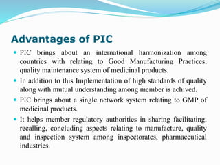 Advantages of PIC
 PIC brings about an international harmonization among
countries with relating to Good Manufacturing Practices,
quality maintenance system of medicinal products.
 In addition to this Implementation of high standards of quality
along with mutual understanding among member is achived.
 PIC brings about a single network system relating to GMP of
medicinal products.
 It helps member regulatory authorities in sharing facilitating,
recalling, concluding aspects relating to manufacture, quality
and inspection system among inspectorates, pharmaceutical
industries.
 