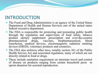 INTRODUCTION
 The Food and Drug Administration is an agency of the United States
Department of Health and Human Services one of the united states
federal executive department.
 The FDA is responsible for protecting and promoting public health
through the regulation and supervision of food safety, tobacco
product ,dietary supplement ,prescription and over-the-counter
pharmaceutical drugs, vaccines, biopharmaceutical, blood
transfusion, medical devices, electromagnetic radiation emitting
devices (ERED), veterinary products and cosmetics.
 The FDA also enforces other laws, notably section 361 of the Public
Health Service Act and associated regulation, many of which are not
directly related to food or drugs.
 These include sanitation requirement on interstate travel and control
of disease on products ranging from certain household pects to
sperm donation for assisted reproduction.
 