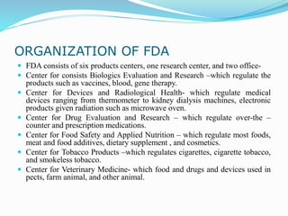 ORGANIZATION OF FDA
 FDA consists of six products centers, one research center, and two office-
 Center for consists Biologics Evaluation and Research –which regulate the
products such as vaccines, blood, gene therapy.
 Center for Devices and Radiological Health- which regulate medical
devices ranging from thermometer to kidney dialysis machines, electronic
products given radiation such as microwave oven.
 Center for Drug Evaluation and Research – which regulate over-the –
counter and prescription medications.
 Center for Food Safety and Applied Nutrition – which regulate most foods,
meat and food additives, dietary supplement , and cosmetics.
 Center for Tobacco Products –which regulates cigarettes, cigarette tobacco,
and smokeless tobacco.
 Center for Veterinary Medicine- which food and drugs and devices used in
pects, farm animal, and other animal.
 