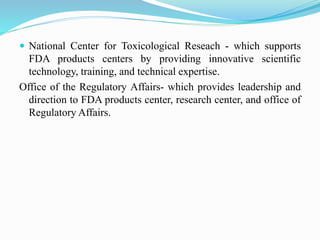  National Center for Toxicological Reseach - which supports
FDA products centers by providing innovative scientific
technology, training, and technical expertise.
Office of the Regulatory Affairs- which provides leadership and
direction to FDA products center, research center, and office of
Regulatory Affairs.
 