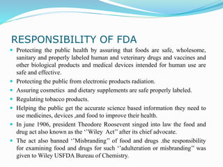 RESPONSIBILITY OF FDA
 Protecting the public health by assuring that foods are safe, wholesome,
sanitary and properly labeled human and veterinary drugs and vaccines and
other biological products and medical devices intended for human use are
safe and effective.
 Protecting the public from electronic products radiation.
 Assuring cosmetics and dietary supplements are safe properly labeled.
 Regulating tobacco products.
 Helping the public get the accurate science based information they need to
use medicines, devices ,and food to improve their health.
 In june 1906, president Theodore Roosevent singed into law the food and
drug act also known as the ‘’Wiley Act’’ after its chief advocate.
 The act also banned ‘’Misbranding’’ of food and drugs .the responsibility
for examining food and drugs for such ‘’adulteration or misbranding’’ was
given to Wiley USFDA Bureau of Chemistry.
 