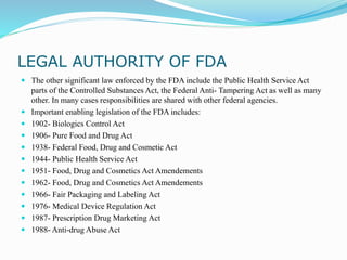 LEGAL AUTHORITY OF FDA
 The other significant law enforced by the FDA include the Public Health Service Act
parts of the Controlled Substances Act, the Federal Anti- Tampering Act as well as many
other. In many cases responsibilities are shared with other federal agencies.
 Important enabling legislation of the FDA includes:
 1902- Biologics Control Act
 1906- Pure Food and Drug Act
 1938- Federal Food, Drug and Cosmetic Act
 1944- Public Health Service Act
 1951- Food, Drug and Cosmetics Act Amendements
 1962- Food, Drug and Cosmetics Act Amendements
 1966- Fair Packaging and Labeling Act
 1976- Medical Device Regulation Act
 1987- Prescription Drug Marketing Act
 1988- Anti-drug Abuse Act
 