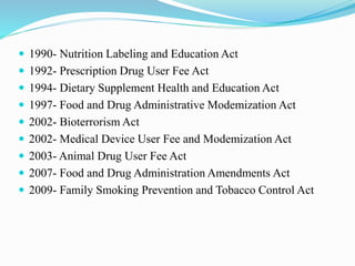  1990- Nutrition Labeling and Education Act
 1992- Prescription Drug User Fee Act
 1994- Dietary Supplement Health and Education Act
 1997- Food and Drug Administrative Modemization Act
 2002- Bioterrorism Act
 2002- Medical Device User Fee and Modemization Act
 2003- Animal Drug User Fee Act
 2007- Food and Drug Administration Amendments Act
 2009- Family Smoking Prevention and Tobacco Control Act
 