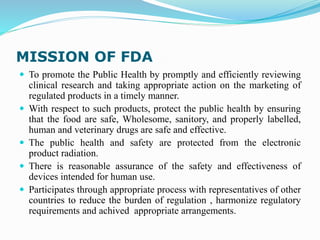 MISSION OF FDA
 To promote the Public Health by promptly and efficiently reviewing
clinical research and taking appropriate action on the marketing of
regulated products in a timely manner.
 With respect to such products, protect the public health by ensuring
that the food are safe, Wholesome, sanitory, and properly labelled,
human and veterinary drugs are safe and effective.
 The public health and safety are protected from the electronic
product radiation.
 There is reasonable assurance of the safety and effectiveness of
devices intended for human use.
 Participates through appropriate process with representatives of other
countries to reduce the burden of regulation , harmonize regulatory
requirements and achived appropriate arrangements.
 