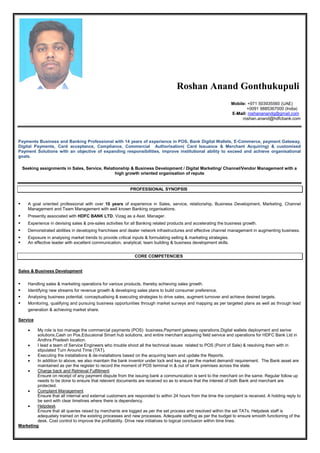 Roshan Anand Gonthukupuli
Mobile: +971 503935560 (UAE)
+0091 9885367000 (India)
E--MMaaiill:: roshananandg@gmail.com
:roshan.anand@hdfcbank.com
Payments Business and Banking Professional with 14 years of experience in POS, Bank Digital Wallets, E-Commerce, payment Gateway,
Digital Payments, Card acceptance, Compliance, Commercial Authorisation( Card Issuance & Merchant Acquiring) & customised
Payment Solutions with an objective of expanding responsibilities, improve institutional ability to exceed and achieve organisational
goals.
Seeking assignments in Sales, Service, Relationship & Business Development / Digital Marketing/ Channel/Vendor Management with a
high growth oriented organisation of repute
PROFESSIONAL SYNOPSIS
 A goal oriented professional with over 10 years of experience in Sales, service, relationship, Business Development, Marketing, Channel
Management and Team Management with well known Banking organisations.
 Presently associated with HDFC BANK LTD, Vizag as a Asst. Manager.
 Experience in devising sales & pre-sales activities for all Banking related products and accelerating the business growth.
 Demonstrated abilities in developing franchisee and dealer network infrastructures and effective channel management in augmenting business.
 Exposure in analysing market trends to provide critical inputs & formulating selling & marketing strategies.
 An effective leader with excellent communication, analytical, team building & business development skills.
CORE COMPETENCIES
Sales & Business Development
 Handling sales & marketing operations for various products, thereby achieving sales growth.
 Identifying new streams for revenue growth & developing sales plans to build consumer preference.
 Analysing business potential, conceptualising & executing strategies to drive sales, augment turnover and achieve desired targets.
 Monitoring, qualifying and pursuing business opportunities through market surveys and mapping as per targeted plans as well as through lead
generation & achieving market share.
Service
 My role is too manage the commercial payments (POS) business,Payment gateway operations,Digital wallets deployment and serive
solutions,Cash on Pos,Educaional Smart hub solutions, and entire merchant acquiring field service and operations for HDFC Bank Ltd in
Andhra Pradesh location.
 I lead a team of Service Engineers who trouble shoot all the technical issues related to POS (Point of Sale) & resolving them with in
stipulated Turn Around Time (TAT).
 Executing the installations & de-installations based on the acquiring team and update the Reports.
 In addition to above, we also maintain the bank inventor under lock and key as per the market demand/ requirement. The Bank asset are
maintained as per the register to record the moment of POS terminal in & out of bank premises across the state.
 Charge back and Retrieval Fulfillment
Ensure on receipt of any payment dispute from the issuing bank a communication is sent to the merchant on the same. Regular follow up
needs to be done to ensure that relevent documents are received so as to ensure that the interest of both Bank and merchant are
protected.
 Complaint Management
Ensure that all internal and external customers are responded to within 24 hours from the time the complaint is received. A holding reply to
be sent with clear timelines where there is dependency.
 Helpdesk
Ensure that all queries raised by merchants are logged as per the set process and resolved within the set TATs. Helpdesk staff is
adequately trained on the existing processes and new processes. Adequate staffing as per the budget to ensure smooth functioning of the
desk. Cost control to improve the profitability. Drive new initiatives to logical conclusion within time lines.
Marketing
 
