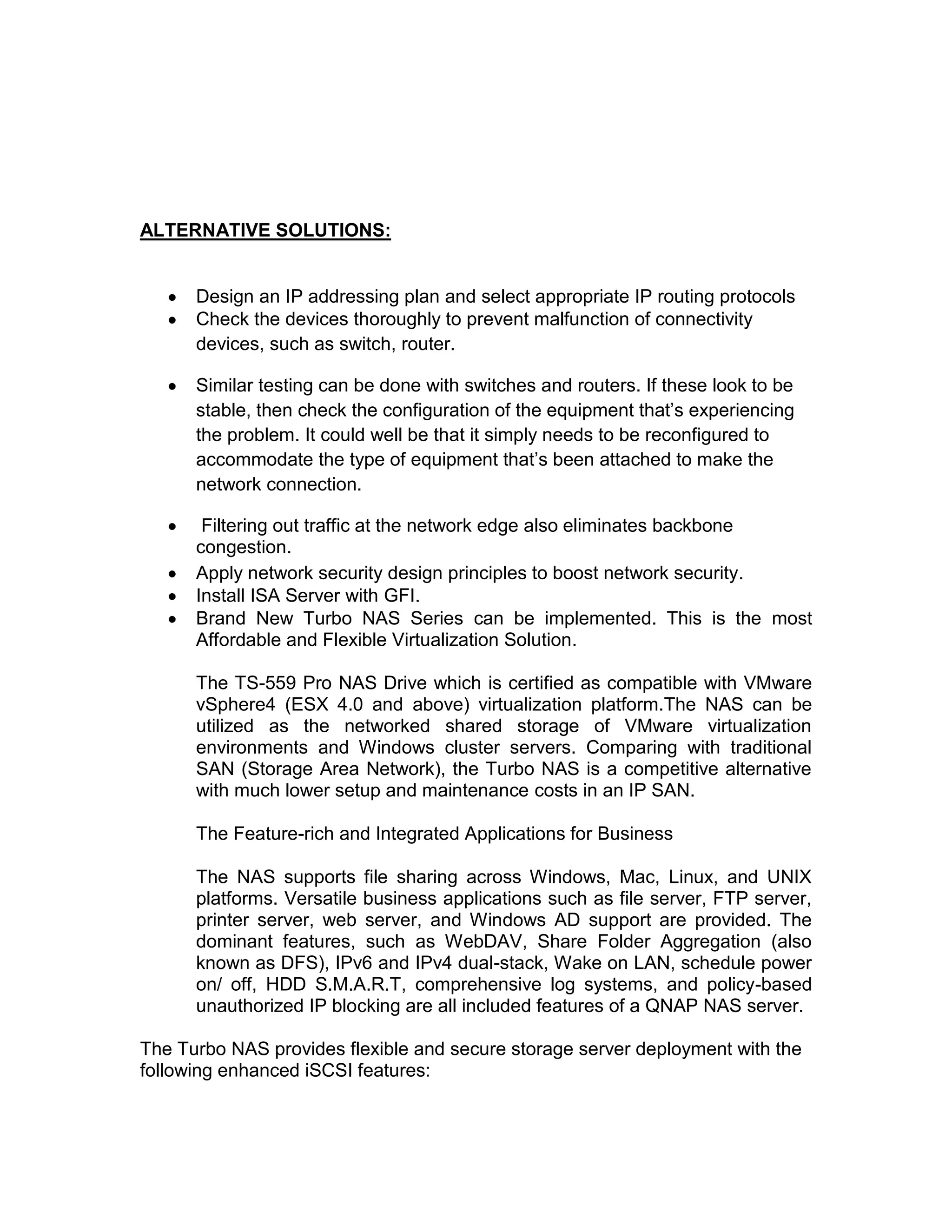 ALTERNATIVE SOLUTIONS:
Design an IP addressing plan and select appropriate IP routing protocols
Check the devices thoroughly to prevent malfunction of connectivity
devices, such as switch, router.
Similar testing can be done with switches and routers. If these look to be
stable, then check the configuration of the equipment that’s experiencing
the problem. It could well be that it simply needs to be reconfigured to
accommodate the type of equipment that’s been attached to make the
network connection.
Filtering out traffic at the network edge also eliminates backbone
congestion.
Apply network security design principles to boost network security.
Install ISA Server with GFI.
Brand New Turbo NAS Series can be implemented. This is the most
Affordable and Flexible Virtualization Solution.
The TS-559 Pro NAS Drive which is certified as compatible with VMware
vSphere4 (ESX 4.0 and above) virtualization platform.The NAS can be
utilized as the networked shared storage of VMware virtualization
environments and Windows cluster servers. Comparing with traditional
SAN (Storage Area Network), the Turbo NAS is a competitive alternative
with much lower setup and maintenance costs in an IP SAN.
The Feature-rich and Integrated Applications for Business
The NAS supports file sharing across Windows, Mac, Linux, and UNIX
platforms. Versatile business applications such as file server, FTP server,
printer server, web server, and Windows AD support are provided. The
dominant features, such as WebDAV, Share Folder Aggregation (also
known as DFS), IPv6 and IPv4 dual-stack, Wake on LAN, schedule power
on/ off, HDD S.M.A.R.T, comprehensive log systems, and policy-based
unauthorized IP blocking are all included features of a QNAP NAS server.
The Turbo NAS provides flexible and secure storage server deployment with the
following enhanced iSCSI features:
 