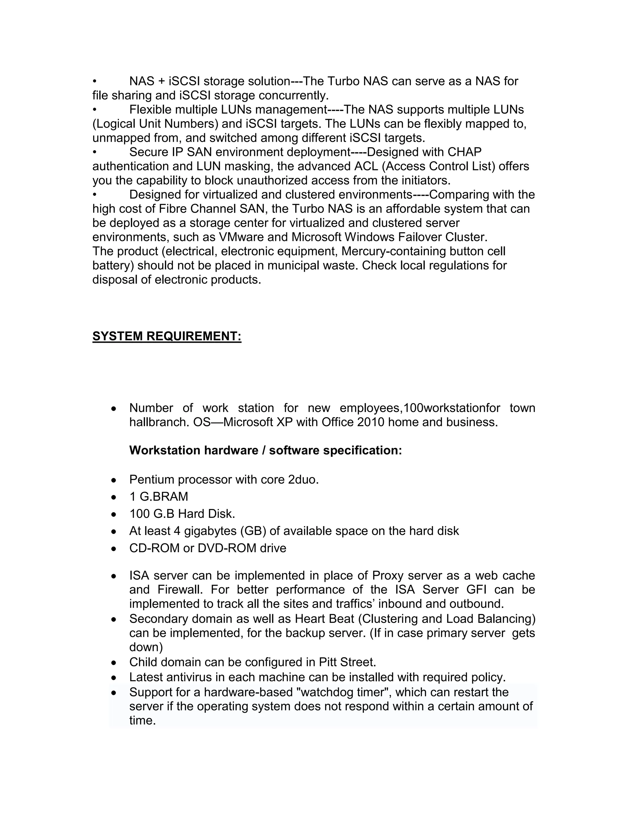 • NAS + iSCSI storage solution---The Turbo NAS can serve as a NAS for
file sharing and iSCSI storage concurrently.
• Flexible multiple LUNs management----The NAS supports multiple LUNs
(Logical Unit Numbers) and iSCSI targets. The LUNs can be flexibly mapped to,
unmapped from, and switched among different iSCSI targets.
• Secure IP SAN environment deployment----Designed with CHAP
authentication and LUN masking, the advanced ACL (Access Control List) offers
you the capability to block unauthorized access from the initiators.
• Designed for virtualized and clustered environments----Comparing with the
high cost of Fibre Channel SAN, the Turbo NAS is an affordable system that can
be deployed as a storage center for virtualized and clustered server
environments, such as VMware and Microsoft Windows Failover Cluster.
The product (electrical, electronic equipment, Mercury-containing button cell
battery) should not be placed in municipal waste. Check local regulations for
disposal of electronic products.
SYSTEM REQUIREMENT:
Number of work station for new employees,100workstationfor town
hallbranch. OS—Microsoft XP with Office 2010 home and business.
Workstation hardware / software specification:
Pentium processor with core 2duo.
1 G.BRAM
100 G.B Hard Disk.
At least 4 gigabytes (GB) of available space on the hard disk
CD-ROM or DVD-ROM drive
ISA server can be implemented in place of Proxy server as a web cache
and Firewall. For better performance of the ISA Server GFI can be
implemented to track all the sites and traffics’ inbound and outbound.
Secondary domain as well as Heart Beat (Clustering and Load Balancing)
can be implemented, for the backup server. (If in case primary server gets
down)
Child domain can be configured in Pitt Street.
Latest antivirus in each machine can be installed with required policy.
Support for a hardware-based "watchdog timer", which can restart the
server if the operating system does not respond within a certain amount of
time.
 