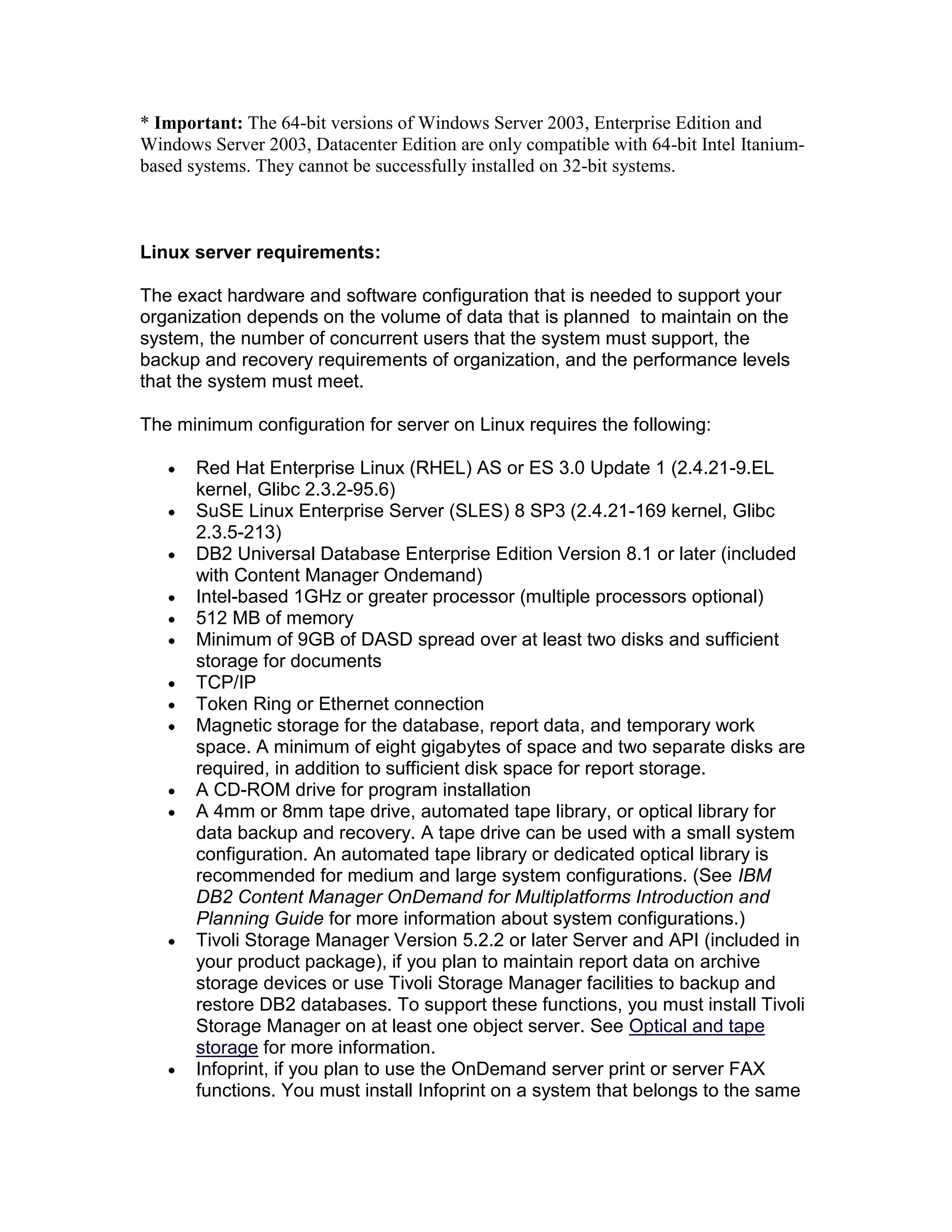 * Important: The 64-bit versions of Windows Server 2003, Enterprise Edition and
Windows Server 2003, Datacenter Edition are only compatible with 64-bit Intel Itanium-
based systems. They cannot be successfully installed on 32-bit systems.
Linux server requirements:
The exact hardware and software configuration that is needed to support your
organization depends on the volume of data that is planned to maintain on the
system, the number of concurrent users that the system must support, the
backup and recovery requirements of organization, and the performance levels
that the system must meet.
The minimum configuration for server on Linux requires the following:
Red Hat Enterprise Linux (RHEL) AS or ES 3.0 Update 1 (2.4.21-9.EL
kernel, Glibc 2.3.2-95.6)
SuSE Linux Enterprise Server (SLES) 8 SP3 (2.4.21-169 kernel, Glibc
2.3.5-213)
DB2 Universal Database Enterprise Edition Version 8.1 or later (included
with Content Manager Ondemand)
Intel-based 1GHz or greater processor (multiple processors optional)
512 MB of memory
Minimum of 9GB of DASD spread over at least two disks and sufficient
storage for documents
TCP/IP
Token Ring or Ethernet connection
Magnetic storage for the database, report data, and temporary work
space. A minimum of eight gigabytes of space and two separate disks are
required, in addition to sufficient disk space for report storage.
A CD-ROM drive for program installation
A 4mm or 8mm tape drive, automated tape library, or optical library for
data backup and recovery. A tape drive can be used with a small system
configuration. An automated tape library or dedicated optical library is
recommended for medium and large system configurations. (See IBM
DB2 Content Manager OnDemand for Multiplatforms Introduction and
Planning Guide for more information about system configurations.)
Tivoli Storage Manager Version 5.2.2 or later Server and API (included in
your product package), if you plan to maintain report data on archive
storage devices or use Tivoli Storage Manager facilities to backup and
restore DB2 databases. To support these functions, you must install Tivoli
Storage Manager on at least one object server. See Optical and tape
storage for more information.
Infoprint, if you plan to use the OnDemand server print or server FAX
functions. You must install Infoprint on a system that belongs to the same
 