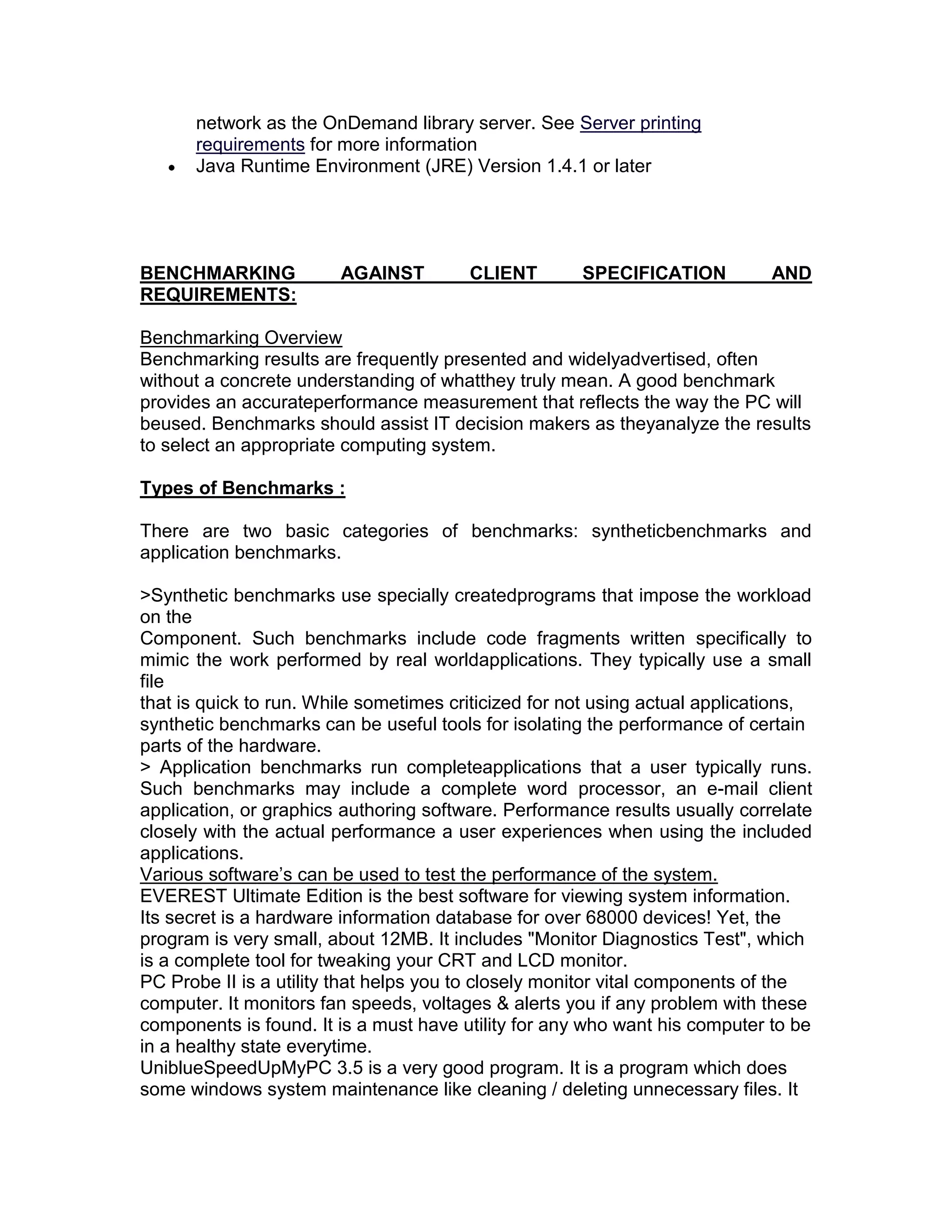 network as the OnDemand library server. See Server printing
requirements for more information
Java Runtime Environment (JRE) Version 1.4.1 or later
BENCHMARKING AGAINST CLIENT SPECIFICATION AND
REQUIREMENTS:
Benchmarking Overview
Benchmarking results are frequently presented and widelyadvertised, often
without a concrete understanding of whatthey truly mean. A good benchmark
provides an accurateperformance measurement that reflects the way the PC will
beused. Benchmarks should assist IT decision makers as theyanalyze the results
to select an appropriate computing system.
Types of Benchmarks :
There are two basic categories of benchmarks: syntheticbenchmarks and
application benchmarks.
>Synthetic benchmarks use specially createdprograms that impose the workload
on the
Component. Such benchmarks include code fragments written specifically to
mimic the work performed by real worldapplications. They typically use a small
file
that is quick to run. While sometimes criticized for not using actual applications,
synthetic benchmarks can be useful tools for isolating the performance of certain
parts of the hardware.
> Application benchmarks run completeapplications that a user typically runs.
Such benchmarks may include a complete word processor, an e-mail client
application, or graphics authoring software. Performance results usually correlate
closely with the actual performance a user experiences when using the included
applications.
Various software’s can be used to test the performance of the system.
EVEREST Ultimate Edition is the best software for viewing system information.
Its secret is a hardware information database for over 68000 devices! Yet, the
program is very small, about 12MB. It includes "Monitor Diagnostics Test", which
is a complete tool for tweaking your CRT and LCD monitor.
PC Probe II is a utility that helps you to closely monitor vital components of the
computer. It monitors fan speeds, voltages & alerts you if any problem with these
components is found. It is a must have utility for any who want his computer to be
in a healthy state everytime.
UniblueSpeedUpMyPC 3.5 is a very good program. It is a program which does
some windows system maintenance like cleaning / deleting unnecessary files. It
 