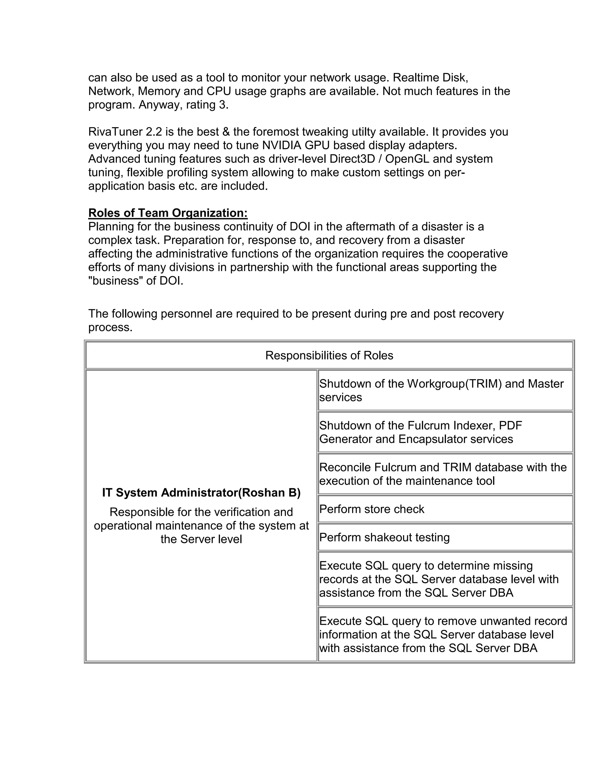 can also be used as a tool to monitor your network usage. Realtime Disk,
Network, Memory and CPU usage graphs are available. Not much features in the
program. Anyway, rating 3.
RivaTuner 2.2 is the best & the foremost tweaking utilty available. It provides you
everything you may need to tune NVIDIA GPU based display adapters.
Advanced tuning features such as driver-level Direct3D / OpenGL and system
tuning, flexible profiling system allowing to make custom settings on per-
application basis etc. are included.
Roles of Team Organization:
Planning for the business continuity of DOI in the aftermath of a disaster is a
complex task. Preparation for, response to, and recovery from a disaster
affecting the administrative functions of the organization requires the cooperative
efforts of many divisions in partnership with the functional areas supporting the
"business" of DOI.
The following personnel are required to be present during pre and post recovery
process.
Responsibilities of Roles
IT System Administrator(Roshan B)
Responsible for the verification and
operational maintenance of the system at
the Server level
Shutdown of the Workgroup(TRIM) and Master
services
Shutdown of the Fulcrum Indexer, PDF
Generator and Encapsulator services
Reconcile Fulcrum and TRIM database with the
execution of the maintenance tool
Perform store check
Perform shakeout testing
Execute SQL query to determine missing
records at the SQL Server database level with
assistance from the SQL Server DBA
Execute SQL query to remove unwanted record
information at the SQL Server database level
with assistance from the SQL Server DBA
 