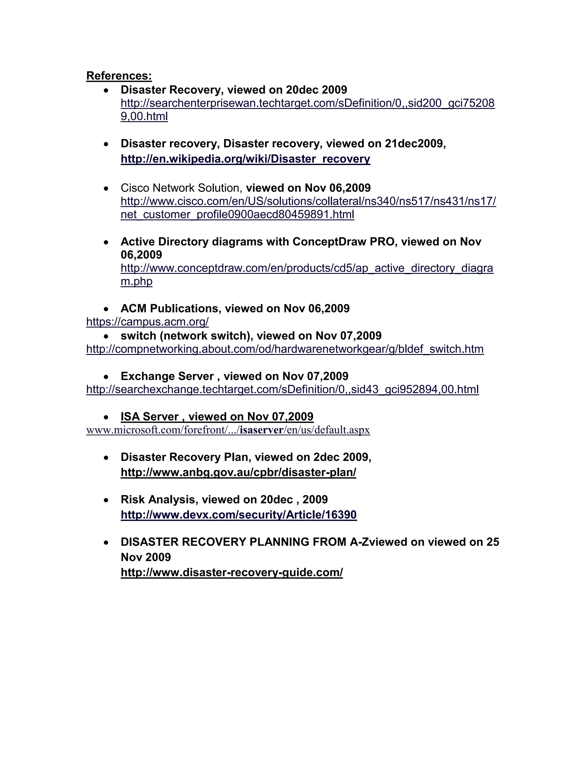 References:
Disaster Recovery, viewed on 20dec 2009
http://searchenterprisewan.techtarget.com/sDefinition/0,,sid200_gci75208
9,00.html
Disaster recovery, Disaster recovery, viewed on 21dec2009,
http://en.wikipedia.org/wiki/Disaster_recovery
Cisco Network Solution, viewed on Nov 06,2009
http://www.cisco.com/en/US/solutions/collateral/ns340/ns517/ns431/ns17/
net_customer_profile0900aecd80459891.html
Active Directory diagrams with ConceptDraw PRO, viewed on Nov
06,2009
http://www.conceptdraw.com/en/products/cd5/ap_active_directory_diagra
m.php
ACM Publications, viewed on Nov 06,2009
https://campus.acm.org/
switch (network switch), viewed on Nov 07,2009
http://compnetworking.about.com/od/hardwarenetworkgear/g/bldef_switch.htm
Exchange Server , viewed on Nov 07,2009
http://searchexchange.techtarget.com/sDefinition/0,,sid43_gci952894,00.html
ISA Server , viewed on Nov 07,2009
www.microsoft.com/forefront/.../isaserver/en/us/default.aspx
Disaster Recovery Plan, viewed on 2dec 2009,
http://www.anbg.gov.au/cpbr/disaster-plan/
Risk Analysis, viewed on 20dec , 2009
http://www.devx.com/security/Article/16390
DISASTER RECOVERY PLANNING FROM A-Zviewed on viewed on 25
Nov 2009
http://www.disaster-recovery-guide.com/
 