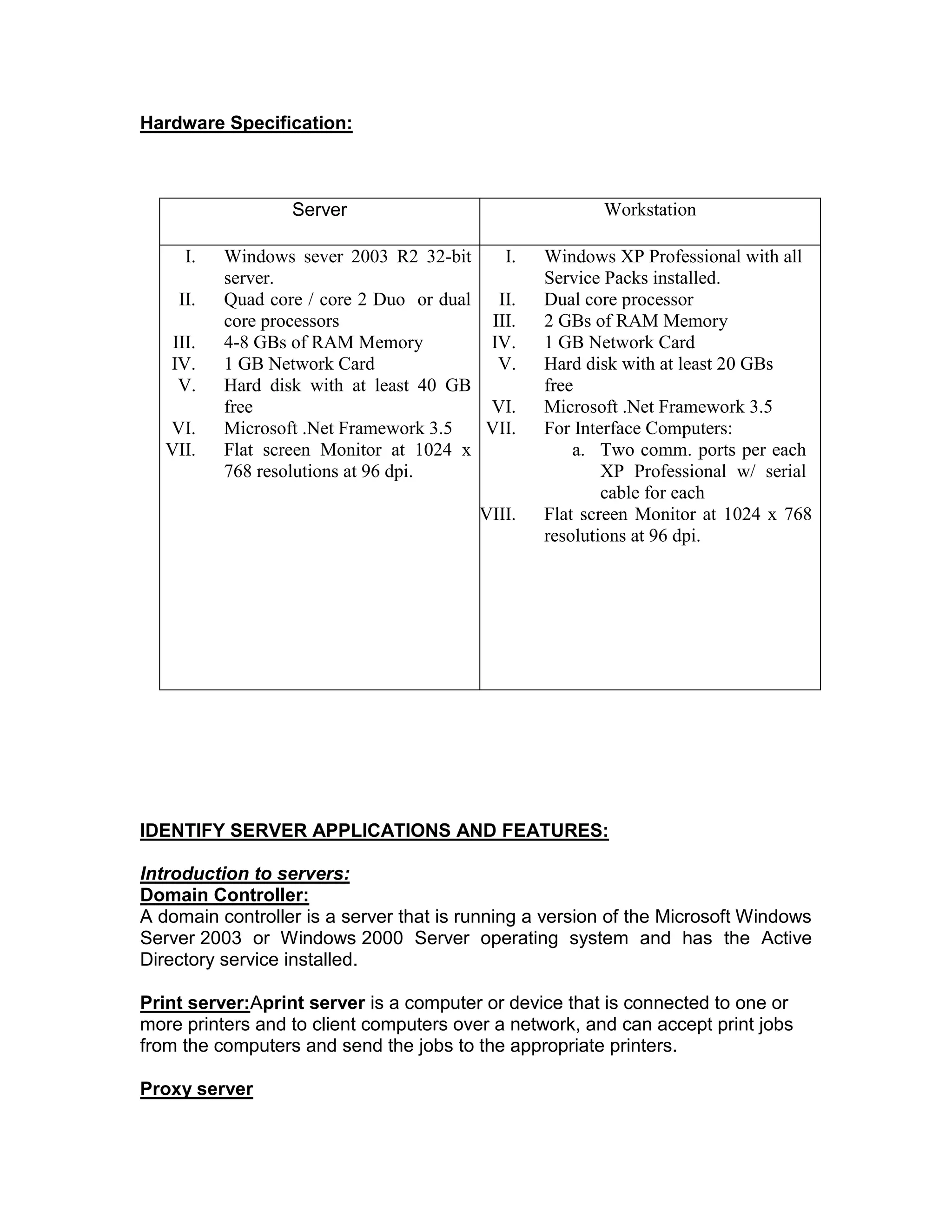 Hardware Specification:
Server Workstation
I. Windows sever 2003 R2 32-bit
server.
II. Quad core / core 2 Duo or dual
core processors
III. 4-8 GBs of RAM Memory
IV. 1 GB Network Card
V. Hard disk with at least 40 GB
free
VI. Microsoft .Net Framework 3.5
VII. Flat screen Monitor at 1024 x
768 resolutions at 96 dpi.
I. Windows XP Professional with all
Service Packs installed.
II. Dual core processor
III. 2 GBs of RAM Memory
IV. 1 GB Network Card
V. Hard disk with at least 20 GBs
free
VI. Microsoft .Net Framework 3.5
VII. For Interface Computers:
a. Two comm. ports per each
XP Professional w/ serial
cable for each
VIII. Flat screen Monitor at 1024 x 768
resolutions at 96 dpi.
IDENTIFY SERVER APPLICATIONS AND FEATURES:
Introduction to servers:
Domain Controller:
A domain controller is a server that is running a version of the Microsoft Windows
Server 2003 or Windows 2000 Server operating system and has the Active
Directory service installed.
Print server:Aprint server is a computer or device that is connected to one or
more printers and to client computers over a network, and can accept print jobs
from the computers and send the jobs to the appropriate printers.
Proxy server
 