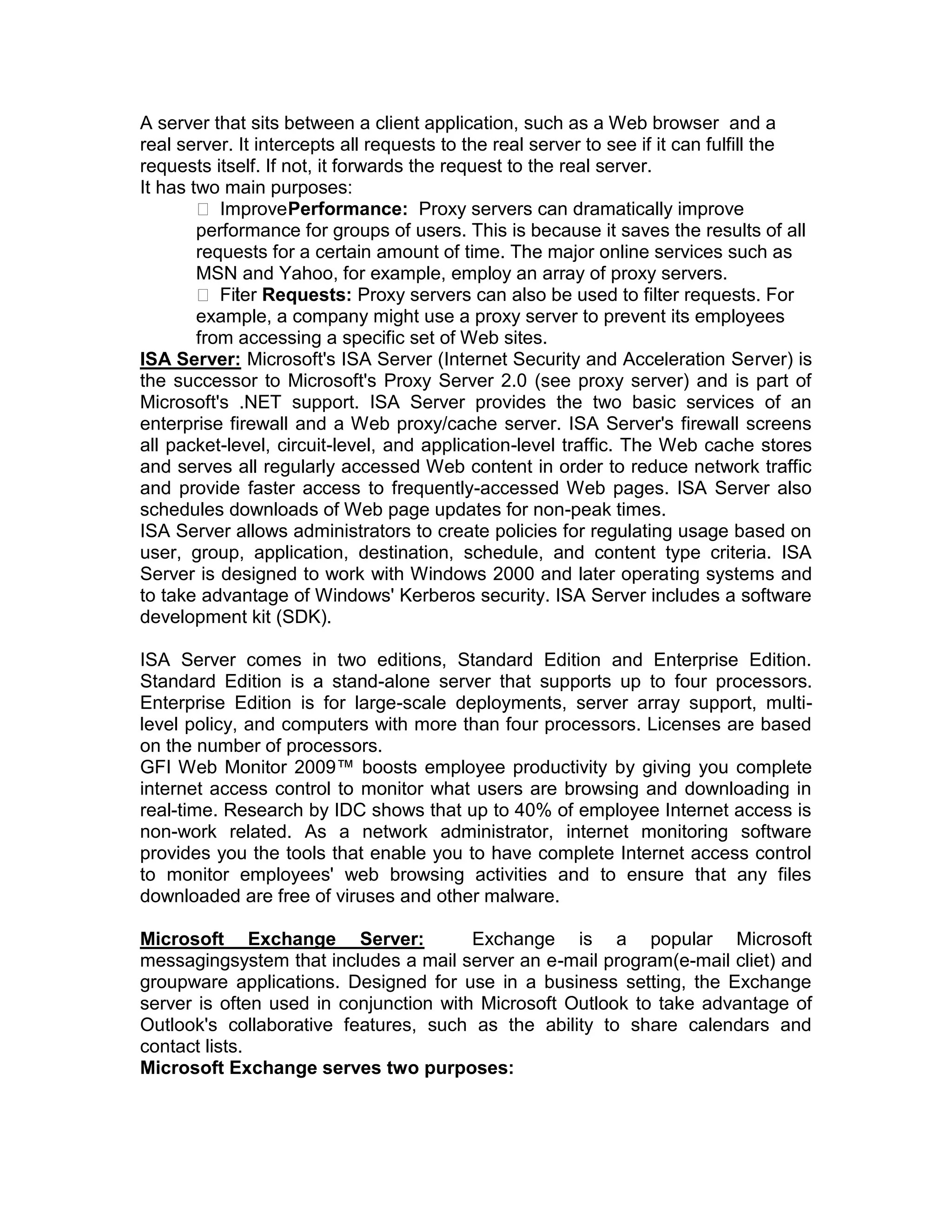 A server that sits between a client application, such as a Web browser and a
real server. It intercepts all requests to the real server to see if it can fulfill the
requests itself. If not, it forwards the request to the real server.
It has two main purposes:
 ImprovePerformance: Proxy servers can dramatically improve
performance for groups of users. This is because it saves the results of all
requests for a certain amount of time. The major online services such as
MSN and Yahoo, for example, employ an array of proxy servers.
 Filter Requests: Proxy servers can also be used to filter requests. For
example, a company might use a proxy server to prevent its employees
from accessing a specific set of Web sites.
ISA Server: Microsoft's ISA Server (Internet Security and Acceleration Server) is
the successor to Microsoft's Proxy Server 2.0 (see proxy server) and is part of
Microsoft's .NET support. ISA Server provides the two basic services of an
enterprise firewall and a Web proxy/cache server. ISA Server's firewall screens
all packet-level, circuit-level, and application-level traffic. The Web cache stores
and serves all regularly accessed Web content in order to reduce network traffic
and provide faster access to frequently-accessed Web pages. ISA Server also
schedules downloads of Web page updates for non-peak times.
ISA Server allows administrators to create policies for regulating usage based on
user, group, application, destination, schedule, and content type criteria. ISA
Server is designed to work with Windows 2000 and later operating systems and
to take advantage of Windows' Kerberos security. ISA Server includes a software
development kit (SDK).
ISA Server comes in two editions, Standard Edition and Enterprise Edition.
Standard Edition is a stand-alone server that supports up to four processors.
Enterprise Edition is for large-scale deployments, server array support, multi-
level policy, and computers with more than four processors. Licenses are based
on the number of processors.
GFI Web Monitor 2009™ boosts employee productivity by giving you complete
internet access control to monitor what users are browsing and downloading in
real-time. Research by IDC shows that up to 40% of employee Internet access is
non-work related. As a network administrator, internet monitoring software
provides you the tools that enable you to have complete Internet access control
to monitor employees' web browsing activities and to ensure that any files
downloaded are free of viruses and other malware.
Microsoft Exchange Server: Exchange is a popular Microsoft
messagingsystem that includes a mail server an e-mail program(e-mail cliet) and
groupware applications. Designed for use in a business setting, the Exchange
server is often used in conjunction with Microsoft Outlook to take advantage of
Outlook's collaborative features, such as the ability to share calendars and
contact lists.
Microsoft Exchange serves two purposes:
 