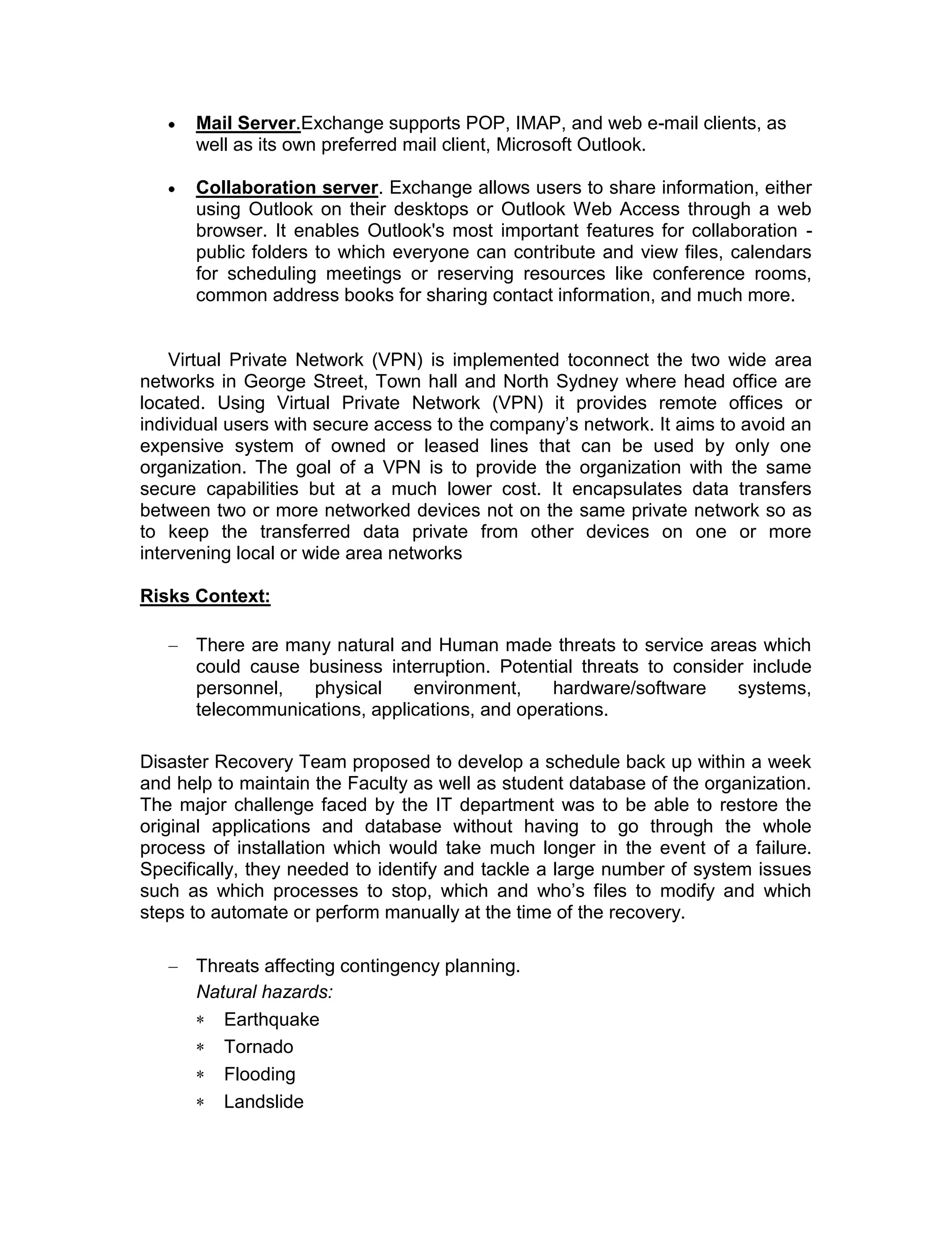 Mail Server.Exchange supports POP, IMAP, and web e-mail clients, as
well as its own preferred mail client, Microsoft Outlook.
Collaboration server. Exchange allows users to share information, either
using Outlook on their desktops or Outlook Web Access through a web
browser. It enables Outlook's most important features for collaboration -
public folders to which everyone can contribute and view files, calendars
for scheduling meetings or reserving resources like conference rooms,
common address books for sharing contact information, and much more.
Virtual Private Network (VPN) is implemented toconnect the two wide area
networks in George Street, Town hall and North Sydney where head office are
located. Using Virtual Private Network (VPN) it provides remote offices or
individual users with secure access to the company’s network. It aims to avoid an
expensive system of owned or leased lines that can be used by only one
organization. The goal of a VPN is to provide the organization with the same
secure capabilities but at a much lower cost. It encapsulates data transfers
between two or more networked devices not on the same private network so as
to keep the transferred data private from other devices on one or more
intervening local or wide area networks
Risks Context:
There are many natural and Human made threats to service areas which
could cause business interruption. Potential threats to consider include
personnel, physical environment, hardware/software systems,
telecommunications, applications, and operations.
Disaster Recovery Team proposed to develop a schedule back up within a week
and help to maintain the Faculty as well as student database of the organization.
The major challenge faced by the IT department was to be able to restore the
original applications and database without having to go through the whole
process of installation which would take much longer in the event of a failure.
Specifically, they needed to identify and tackle a large number of system issues
such as which processes to stop, which and who’s files to modify and which
steps to automate or perform manually at the time of the recovery.
Threats affecting contingency planning.
Natural hazards:
Earthquake
Tornado
Flooding
Landslide
 