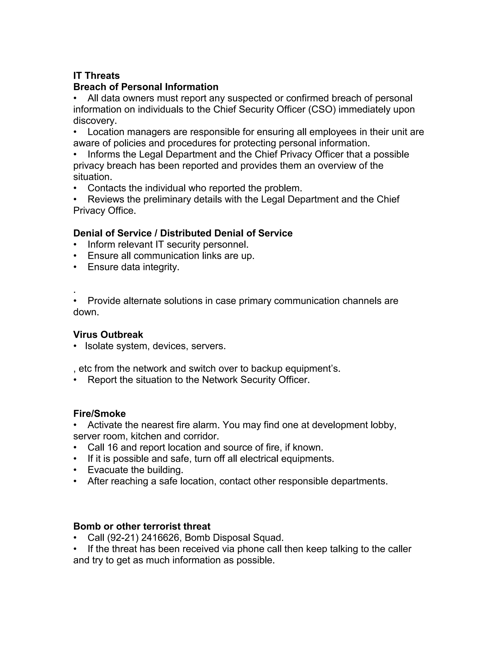IT Threats
Breach of Personal Information
• All data owners must report any suspected or confirmed breach of personal
information on individuals to the Chief Security Officer (CSO) immediately upon
discovery.
• Location managers are responsible for ensuring all employees in their unit are
aware of policies and procedures for protecting personal information.
• Informs the Legal Department and the Chief Privacy Officer that a possible
privacy breach has been reported and provides them an overview of the
situation.
• Contacts the individual who reported the problem.
• Reviews the preliminary details with the Legal Department and the Chief
Privacy Office.
Denial of Service / Distributed Denial of Service
• Inform relevant IT security personnel.
• Ensure all communication links are up.
• Ensure data integrity.
.
• Provide alternate solutions in case primary communication channels are
down.
Virus Outbreak
• Isolate system, devices, servers.
, etc from the network and switch over to backup equipment’s.
• Report the situation to the Network Security Officer.
Fire/Smoke
• Activate the nearest fire alarm. You may find one at development lobby,
server room, kitchen and corridor.
• Call 16 and report location and source of fire, if known.
• If it is possible and safe, turn off all electrical equipments.
• Evacuate the building.
• After reaching a safe location, contact other responsible departments.
Bomb or other terrorist threat
• Call (92-21) 2416626, Bomb Disposal Squad.
• If the threat has been received via phone call then keep talking to the caller
and try to get as much information as possible.
 
